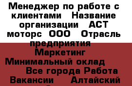 Менеджер по работе с клиентами › Название организации ­ АСТ-моторс, ООО › Отрасль предприятия ­ Маркетинг › Минимальный оклад ­ 20 000 - Все города Работа » Вакансии   . Алтайский край,Славгород г.